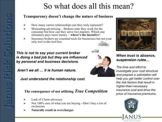 So what does all this mean?
                                 JANUS
    Transparency doesn’t change the nature of business
                                       Risk       Solutions
       How many carrier relationships can they truly represent?
       Misleading advertising – Brokers state they work for the
        consumer but how can they serve two masters. Which one
        ultimately pays more money – where’s the incentive?
       Insurance brokers are essential tools for businesses but not your
        only tool in the tool box.


This is not to say your current broker
is doing a bad job but they are influenced                                  When trust is absence,
by personal and business decisions.                                         suspension rules…
                                                                            The time and effort to
Aren’t we all … it is human nature.                                         investigate your cost structure
                                                                            and prepare a solicitation will
  Just understand the relationship cost.                                    help you get better control over
                                                                            the risk factors that result in
                                                                            higher-than-necessary
    The consequence of not utilizing True          Competition              insurance cost and drive the
                                                                            price of insurance premiums.
        Lack of Claim advocacy
        Not 100% sure of what you are buying --Don’t buy a list of
         exclusions
        Naturally result in overcharges

                         Risk Management Consulting
 