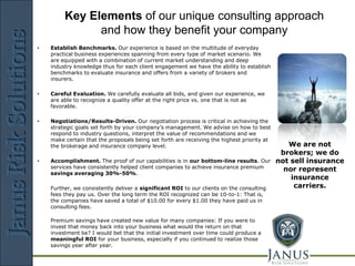 JANUS
         Key Elements of our unique consulting approach
               and how they benefit your company
                                            Risk       Solutions
•   Establish Benchmarks. Our experience is based on the multitude of everyday
    practical business experiences spanning from every type of market scenario. We
    are equipped with a combination of current market understanding and deep
    industry knowledge thus for each client engagement we have the ability to establish
    benchmarks to evaluate insurance and offers from a variety of brokers and
    insurers.

•   Careful Evaluation. We carefully evaluate all bids, and given our experience, we
    are able to recognize a quality offer at the right price vs. one that is not as
    favorable.

•   Negotiations/Results-Driven. Our negotiation process is critical in achieving the
    strategic goals set forth by your company’s management. We advise on how to best
    respond to industry questions, interpret the value of recommendations and we
    make certain that the proposals being set forth are receiving the highest priority at
    the brokerage and insurance company level.                                                 We are not
                                                                                             brokers; we do
•   Accomplishment. The proof of our capabilities is in our bottom-line results. Our        not sell insurance
    services have consistently helped client companies to achieve insurance premium           nor represent
    savings averaging 30%-50%.
                                                                                                insurance
    Further, we consistently deliver a significant ROI to our clients on the consulting          carriers.
    fees they pay us. Over the long term the ROI recognized can be 10-to-1: That is,
    the companies have saved a total of $10.00 for every $1.00 they have paid us in
    consulting fees.

    Premium savings have created new value for many companies: If you were to
    invest that money back into your business what would the return on that
    investment be? I would bet that the initial investment over time could produce a
    meaningful ROI for your business, especially if you continued to realize those
    savings year after year.

                             Risk Management Consulting
 