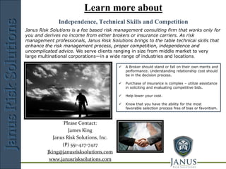 Learn more about
                           JANUS
              Independence, Technical Skills and Competition
                                 Risk    Solutions
Janus Risk Solutions is a fee based risk management consulting firm that works only for
you and derives no income from either brokers or insurance carriers. As risk
management professionals, Janus Risk Solutions brings to the table technical skills that
enhance the risk management process, proper competition, independence and
uncomplicated advice. We serve clients ranging in size from middle market to very
large multinational corporations—in a wide range of industries and locations.

                                             A Broker should stand or fall on their own merits and
                                              performance. Understanding relationship cost should
                                              be in the decision process.

                                             Purchase of insurance is complex – utilize assistance
                                              in soliciting and evaluating competitive bids.

                                             Help lower your cost.

                                             Know that you have the ability for the most
                                              favorable selection process free of bias or favoritism.



                 Please Contact:
                   James King
            Janus Risk Solutions, Inc.
                (P) 551-427-7427
         Jking@janusrisksolutions.com
          www.janusrisksolutions.com
                     Risk Management Consulting
 
