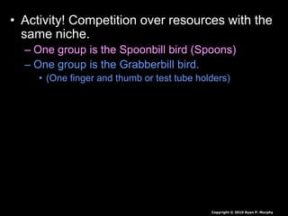 • Activity! Competition over resources with the
same niche.
– One group is the Spoonbill bird (Spoons)
– One group is the Grabberbill bird.
• (One finger and thumb or test tube holders)
Copyright © 2010 Ryan P. Murphy
 