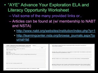 • “AYE” Advance Your Exploration ELA and
Literacy Opportunity Worksheet
– Visit some of the many provided links or..
– Articles can be found at (w/ membership to NABT
and NSTA)
• http://www.nabt.org/websites/institution/index.php?p=1
• http://learningcenter.nsta.org/browse_journals.aspx?jo
urnal=tst
 