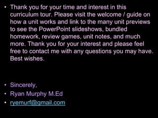 • Thank you for your time and interest in this
curriculum tour. Please visit the welcome / guide on
how a unit works and link to the many unit previews
to see the PowerPoint slideshows, bundled
homework, review games, unit notes, and much
more. Thank you for your interest and please feel
free to contact me with any questions you may have.
Best wishes.
• Sincerely,
• Ryan Murphy M.Ed
• ryemurf@gmail.com
 