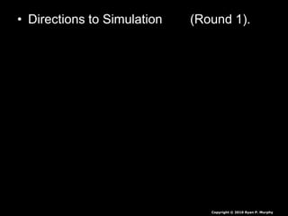 • Directions to Simulation (Round 1).
– Each round, obtain 30 energy units
• White = 1 unit
• Red = 5 units
• Green = 10 units
• Seeds are collected at end of each round,
they are not rolled over.
• If you have less than 30 you die, you will
play again soon.
• If you have more than 30 you survive again
Copyright © 2010 Ryan P. Murphy
 