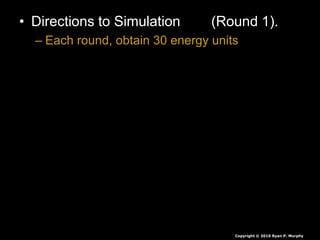 • Directions to Simulation (Round 1).
– Each round, obtain 30 energy units
• White = 1 unit
• Red = 5 units
• Green = 10 units
• Seeds are collected at end of each round,
they are not rolled over.
• If you have less than 30 you die, you will
play again soon.
• If you have more than 30 you survive again
Copyright © 2010 Ryan P. Murphy
 