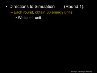 • Directions to Simulation (Round 1).
– Each round, obtain 30 energy units
• White = 1 unit
• Red = 5 units
• Green = 10 units
• Seeds are collected at end of each round,
they are not rolled over.
• If you have less than 30 you die, you will
play again soon.
• If you have more than 30 you survive again
Copyright © 2010 Ryan P. Murphy
 