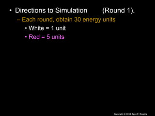 • Directions to Simulation (Round 1).
– Each round, obtain 30 energy units
• White = 1 unit
• Red = 5 units
• Green = 10 units
• Seeds are collected at end of each round,
they are not rolled over.
• If you have less than 30 you die, you will
play again soon.
• If you have more than 30 you survive again
Copyright © 2010 Ryan P. Murphy
 