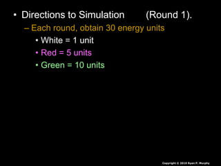 • Directions to Simulation (Round 1).
– Each round, obtain 30 energy units
• White = 1 unit
• Red = 5 units
• Green = 10 units
• Seeds are collected at end of each round,
they are not rolled over.
• If you have less than 30 you die, you will
play again soon.
• If you have more than 30 you survive again
Copyright © 2010 Ryan P. Murphy
 