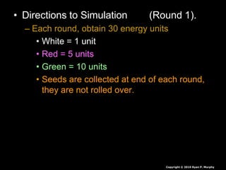 • Directions to Simulation (Round 1).
– Each round, obtain 30 energy units
• White = 1 unit
• Red = 5 units
• Green = 10 units
• Seeds are collected at end of each round,
they are not rolled over.
• If you have less than 30 you die, you will
play again soon.
• If you have more than 30 you survive again
Copyright © 2010 Ryan P. Murphy
 