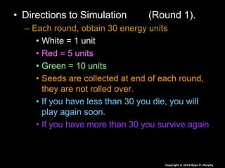 • Directions to Simulation (Round 1).
– Each round, obtain 30 energy units
• White = 1 unit
• Red = 5 units
• Green = 10 units
• Seeds are collected at end of each round,
they are not rolled over.
• If you have less than 30 you die, you will
play again soon.
• If you have more than 30 you survive again
Copyright © 2010 Ryan P. Murphy
 