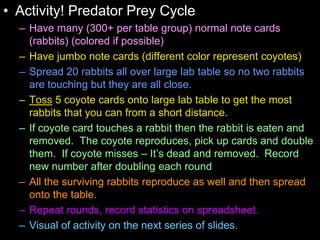 • Activity! Predator Prey Cycle
– Have many (300+ per table group) normal note cards
(rabbits) (colored if possible)
– Have jumbo note cards (different color represent coyotes)
– Spread 20 rabbits all over large lab table so no two rabbits
are touching but they are all close.
– Toss 5 coyote cards onto large lab table to get the most
rabbits that you can from a short distance.
– If coyote card touches a rabbit then the rabbit is eaten and
removed. The coyote reproduces, pick up cards and double
them. If coyote misses – It’s dead and removed. Record
new number after doubling each round
– All the surviving rabbits reproduce as well and then spread
onto the table.
– Repeat rounds, record statistics on spreadsheet.
– Visual of activity on the next series of slides.
 