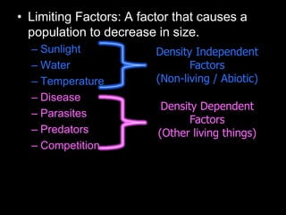 • Limiting Factors: A factor that causes a
population to decrease in size.
– Sunlight
– Water
– Temperature
– Disease
– Parasites
– Predators
– Competition
Density Dependent
Factors
(Other living things)
Density Independent
Factors
(Non-living / Abiotic)
 