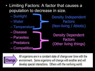 • Limiting Factors: A factor that causes a
population to decrease in size.
– Sunlight
– Water
– Temperature
– Disease
– Parasites
– Predators
– Competition
Density Dependent
Factors
(Other living things)
Density Independent
Factors
(Non-living / Abiotic)
 