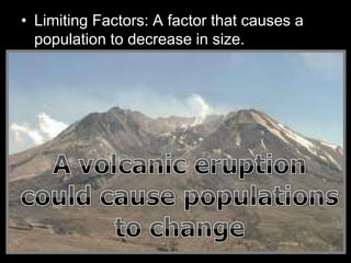 • Limiting Factors: A factor that causes a
population to decrease in size.
– Sunlight
– Water
– Temperature
– Disease
– Parasites
– Predators
– Competition
Density Dependent
Factors
(Other living things)
Density Independent
Factors
(Non-living / Abiotic)
 