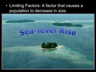 • Limiting Factors: A factor that causes a
population to decrease in size.
– Sunlight
– Water
– Temperature
– Disease
– Parasites
– Predators
– Competition
Density Dependent
Factors
(Other living things)
Density Independent
Factors
(Non-living / Abiotic)
 