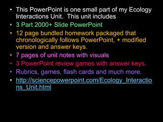 • This PowerPoint is one small part of my Ecology
Interactions Unit. This unit includes
• 3 Part 2000+ Slide PowerPoint
• 12 page bundled homework packaged that
chronologically follows PowerPoint, + modified
version and answer keys.
• 7 pages of unit notes with visuals
• 3 PowerPoint review games with answer keys.
• Rubrics, games, flash cards and much more.
• http://sciencepowerpoint.com/Ecology_Interactio
ns_Unit.html
 