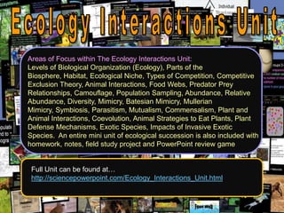 Areas of Focus within The Ecology Interactions Unit:
Levels of Biological Organization (Ecology), Parts of the
Biosphere, Habitat, Ecological Niche, Types of Competition, Competitive
Exclusion Theory, Animal Interactions, Food Webs, Predator Prey
Relationships, Camouflage, Population Sampling, Abundance, Relative
Abundance, Diversity, Mimicry, Batesian Mimicry, Mullerian
Mimicry, Symbiosis, Parasitism, Mutualism, Commensalism, Plant and
Animal Interactions, Coevolution, Animal Strategies to Eat Plants, Plant
Defense Mechanisms, Exotic Species, Impacts of Invasive Exotic
Species. An entire mini unit of ecological succession is also included with
homework, notes, field study project and PowerPoint review game
Full Unit can be found at…
http://sciencepowerpoint.com/Ecology_Interactions_Unit.html
 