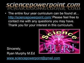 • The entire four year curriculum can be found at...
http://sciencepowerpoint.com/ Please feel free to
contact me with any questions you may have.
Thank you for your interest in this curriculum.
Sincerely,
Ryan Murphy M.Ed
www.sciencepowerpoint@gmail.com
 
