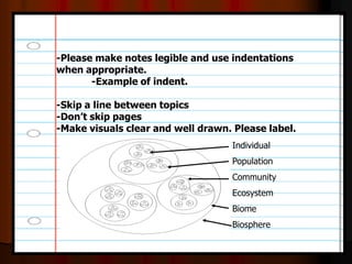 -Please make notes legible and use indentations
when appropriate.
-Example of indent.
-Skip a line between topics
-Don’t skip pages
-Make visuals clear and well drawn. Please label.
Individual
Population
Community
Ecosystem
Biome
Biosphere
 