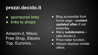 prezzi.decido.it
● sponsored links
● links to shops
Amazon.it, Misco,
Free Shop, Electro
Top, Euronics…

● Blog accessible from
home page - content
updated often if not
everyday
● Many subdomains –
sale.decido.it…
● Price radar function.
● Always displays similar
offers.

 