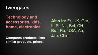 twenga.es
Technology and
accessories, kids,
home, electronics.
Compares products, lists
similar products, prices.

Also in: Fr, UK, Ger,
It, Pl, NL, Bel, CH,
Bra, Ru, USA, Au,
Jap, Chin

 