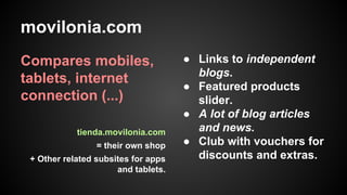 movilonia.com
Compares mobiles,
tablets, internet
connection (...)
tienda.movilonia.com
= their own shop
+ Other related subsites for apps
and tablets.

● Links to independent
blogs.
● Featured products
slider.
● A lot of blog articles
and news.
● Club with vouchers for
discounts and extras.

 