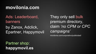 movilonia.com
Ads: Leaderboard,
banners
by Zanox, Adclick,
Epartner, Happymovil

They only sell bulk
premium directory,
claim ‘no CPM or CPC
campaigns’
movilonia.com/corporativo/publicidad/

Partner shop:
happymovil.es

 