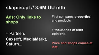 skapiec.pl // 3.6M UU mth
Ads: Only links to
shops
= Partners
Caxsoft, MediaMarkt,
Saturn...

First compares properties
and products
+ thousands of user
opinions
Price and shops comes at
last.

 