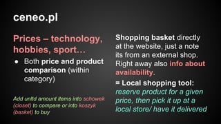ceneo.pl
Prices – technology,
hobbies, sport…
● Both price and product
comparison (within
category)
Add unltd amount items into schowek
(closet) to compare or into koszyk
(basket) to buy

Shopping basket directly
at the website, just a note
its from an external shop.
Right away also info about
availability.
= Local shopping tool:
reserve product for a given
price, then pick it up at a
local store/ have it delivered

 