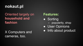 nokaut.pl
Oriented largely on
household and
fashion
X Computers and
cameras, too.

Features:
● Sorting
○ popularity, shop

● User Opinions
● Info about product

 