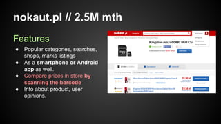 nokaut.pl // 2.5M mth
Features
●
●
●
●

Popular categories, searches,
shops, marks listings
As a smartphone or Android
app as well.
Compare prices in store by
scanning the barcode
Info about product, user
opinions.

 