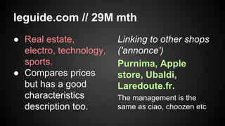 leguide.com // 29M mth
● Real estate,
electro, technology,
sports.
● Compares prices
but has a good
characteristics
description too.

Linking to other shops
('annonce')
Purnima, Apple
store, Ubaldi,
Laredoute.fr.
The management is the
same as ciao, choozen etc

 