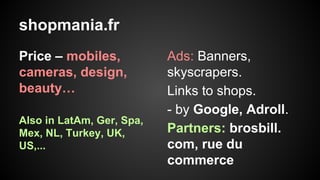 shopmania.fr
Price – mobiles,
cameras, design,
beauty…
Also in LatAm, Ger, Spa,
Mex, NL, Turkey, UK,
US,...

Ads: Banners,
skyscrapers.
Links to shops.
- by Google, Adroll.
Partners: brosbill.
com, rue du
commerce

 