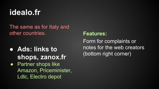 idealo.fr
The same as for Italy and
other countries.

● Ads: links to
shops, zanox.fr
● Partner shops like
Amazon, Priceminister,
Ldlc, Electro depot

Features:
Form for complaints or
notes for the web creators
(bottom right corner)

 