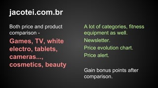 jacotei.com.br
Both price and product
comparison -

Games, TV, white
electro, tablets,
cameras...,
cosmetics, beauty

A lot of categories, fitness
equipment as well.
Newsletter.
Price evolution chart.
Price alert.
Gain bonus points after
comparison.

 