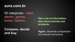 zura.com.br
50 categories – food,
electro, games,
books, fashion...
Compare, decide
and buy.

Has a lot of information
also about brands and
products.
Again: Separate comparison
of products and prices

 