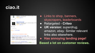 ciao.it
● Links to shop, banners,
skyscrapers, leaderboards
● Retargeted - Criteo
● UK version: superdrug,
amazon, ebay. Similar relevant
links also elsewhere.
● Has annoying landing page!
Based a lot on customer reviews.

 