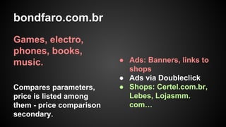 bondfaro.com.br
Games, electro,
phones, books,
music.
Compares parameters,
price is listed among
them - price comparison
secondary.

● Ads: Banners, links to
shops
● Ads via Doubleclick
● Shops: Certel.com.br,
Lebes, Lojasmm.
com…

 