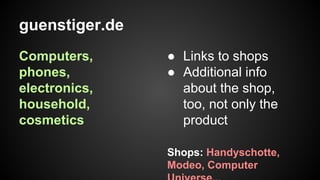 guenstiger.de
Computers,
phones,
electronics,
household,
cosmetics

● Links to shops
● Additional info
about the shop,
too, not only the
product
Shops: Handyschotte,
Modeo, Computer

 