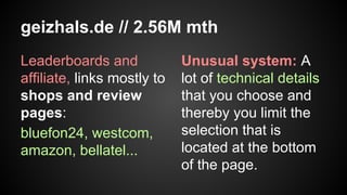 geizhals.de // 2.56M mth
Leaderboards and
affiliate, links mostly to
shops and review
pages:
bluefon24, westcom,
amazon, bellatel...

Unusual system: A
lot of technical details
that you choose and
thereby you limit the
selection that is
located at the bottom
of the page.

 