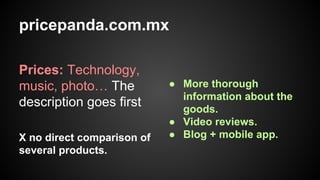 pricepanda.com.mx
Prices: Technology,
music, photo… The
description goes first
X no direct comparison of
several products.

● More thorough
information about the
goods.
● Video reviews.
● Blog + mobile app.

 