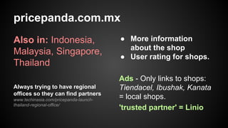 pricepanda.com.mx
Also in: Indonesia,
Malaysia, Singapore,
Thailand
Always trying to have regional
offices so they can find partners
www.techinasia.com/pricepanda-launchthailand-regional-office/

● More information
about the shop
● User rating for shops.
Ads - Only links to shops:
Tiendacel, Ibushak, Kanata
= local shops.
'trusted partner' = Linio

 