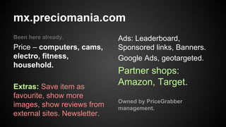 mx.preciomania.com
Been here already.

Price – computers, cams,
electro, fitness,
household.
Extras: Save item as
favourite, show more
images, show reviews from
external sites. Newsletter.

Ads: Leaderboard,
Sponsored links, Banners.
Google Ads, geotargeted.

Partner shops:
Amazon, Target.
Owned by PriceGrabber
management.

 