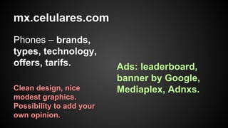 mx.celulares.com
Phones – brands,
types, technology,
offers, tarifs.
Clean design, nice
modest graphics.
Possibility to add your
own opinion.

Ads: leaderboard,
banner by Google,
Mediaplex, Adnxs.

 