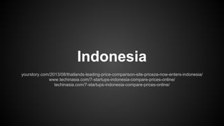 Indonesia
yourstory.com/2013/08/thailands-leading-price-comparison-site-priceza-now-enters-indonesia/
www.techinasia.com/7-startups-indonesia-compare-prices-online/
techinasia.com/7-startups-indonesia-compare-prices-online/

 