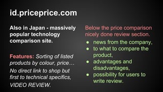 id.priceprice.com
Also in Japan - massively
popular technology
comparison site.
Features: Sorting of listed
products by colour, price…
No direct link to shop but
first to technical specifics,
VIDEO REVIEW.

Below the price comparison
nicely done review section.
● news from the company,
● to what to compare the
product,
● advantages and
disadvantages,
● possibility for users to
write review.

 
