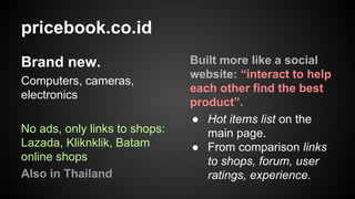 pricebook.co.id
Brand new.
Computers, cameras,
electronics
No ads, only links to shops:
Lazada, Kliknklik, Batam
online shops
Also in Thailand

Built more like a social
website: “interact to help
each other find the best
product”.
● Hot items list on the
main page.
● From comparison links
to shops, forum, user
ratings, experience.

 
