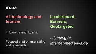 m.ua
All technology and
tourism

Leaderboard,
Banners,
Geotargeted

In Ukraine and Russia.
Focused a lot on user rating
and comments.

...leading to
internet-media-wa.de

 