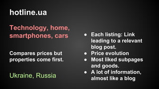 hotline.ua
Technology, home,
smartphones, cars
Compares prices but
properties come first.

Ukraine, Russia

● Each listing: Link
leading to a relevant
blog post.
● Price evolution
● Most liked subpages
and goods.
● A lot of information,
almost like a blog

 