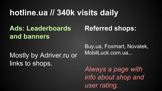 hotline.ua // 340k visits daily
Ads: Leaderboards
and banners
Mostly by Adriver.ru or
links to shops.

Referred shops:
Buy.ua, Foxmart, Novatek,
MobilLuck.com.ua...

Always a page with
info about shop and
user rating.

 