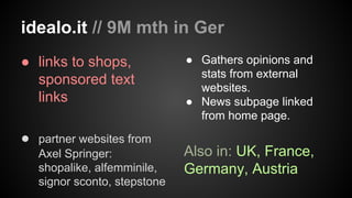 idealo.it // 9M mth in Ger
● links to shops,
sponsored text
links
● partner websites from
Axel Springer:
shopalike, alfemminile,
signor sconto, stepstone

● Gathers opinions and
stats from external
websites.
● News subpage linked
from home page.

Also in: UK, France,
Germany, Austria

 